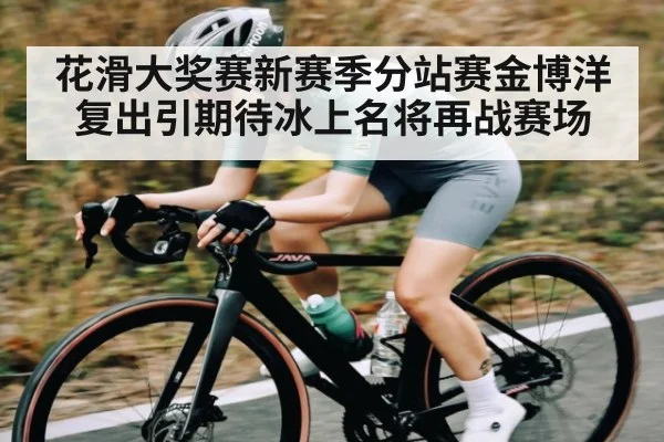 花滑大奖赛新赛季分站赛金博洋复出引期待冰上名将再战赛场