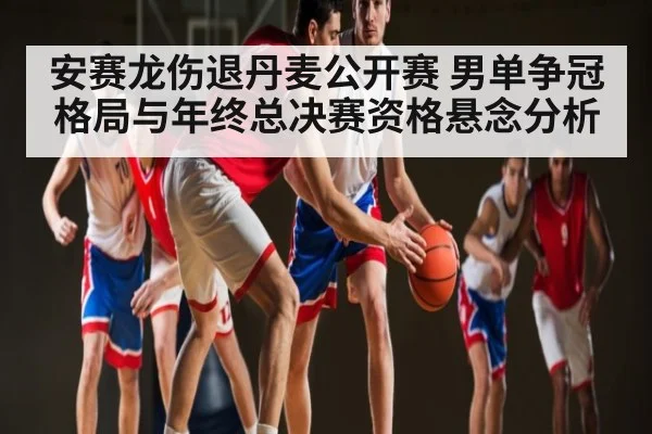 安赛龙伤退丹麦公开赛 男单争冠格局与年终总决赛资格悬念分析